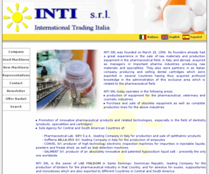 intisrl.net: INTI s.r.l. - International Trading Italia
Macchine d'occasione usate per industria farmaceutica, alimentare e chimica. Production of equipment for the pharmaceutical, veterinary and cosmetic industries,Purchase and sale of obsolete equipment as well as complete production lines for the above industries, Promotion of innovative pharmaceutical products and related technologies, especially in the field of dentistry (products, specialities and cartridges).INTI SRL was founded on March 26, 1996. Its founders already had a great experience in the sale of raw materials and production equipment in the pharmaceutical field, in Italy and abroad, acquired as managers in important pharma industries producing raw materials and specialities.