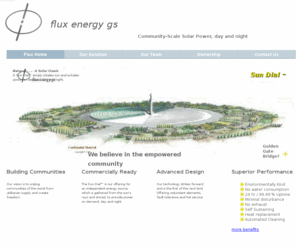 flux.gs: FLux Energy GS Home
It makes Cents priced around $4.00 U.S.D. per watt.  Using proprietary technology, Flux Energy offers Cost Effective, Turn Key, Design Build, Solar Power Plants from 10 to 100 Megawatts which operate day and night, called the Sun Dial.