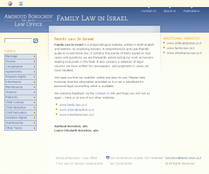 family-laws.co.il: Family Law in Israel | www.family-laws.co.il
Israeli Family law specialists, Amihoud Borochov Law Office, Tel Aviv Israel. Founded 1989. Experienced bilingual representation re marriage, divorce, cohabitation, child custody,visitation, child abduction (Hague Convention), relocation, adoption, mainte