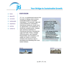 jtiinc.net: Welcome to JTI
JTI, Inc. is a company focused on the needs of businesses crossing borders. We turn national and regional business, legal and cultural differences into opportunities - not threats. From competitive and market intelligence to strategic business development to communications strategies, our international experience enables us to assist firms in minimizing mistakes and maximizing value in developing their business across borders.