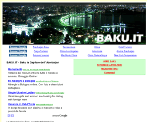 baku.it: BAKU. IT - Baku la Capitale dell' Azerbaijan
Baku è la capitale dell'Azerbaijan che con oltre due milioni di abitanti rappresenta un importante centro industriale soprattutto per la presenza di giacimenti di petrolio. Si tratta di un paese ospitale e di grande cultura.