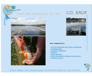 id-eaux.com: Epuration et lagunage, epuration biologique des eaux usees, I.D.Eaux
La societe I.D.Eaux est specialise dans l'epuration et lagunage, epuration biologique des eaux usees, de la vente de poissons tel que les carpes koi, carpes amour blanc, black bass mais aussi des aerateurs d'eau pour bassin.