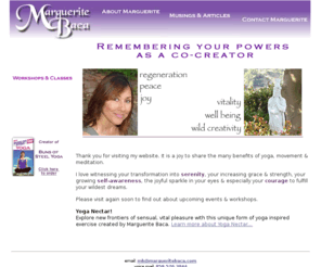 margueritebaca.com: Marguerite Baca - Contact Marguerite
It is a joy to share the many benefits of yoga, movement & meditation through workshops, classes, corporate wellness programs, kids yoga, and teacher mentoring. I love witnessing your transformation into serenity, your increasing grace & strength, your growing self-awareness, the joyful sparkle in your eyes & especially your courage to fulfill your wildest dreams.