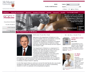 mcmastermedicine.com: McMaster University Department of Medicine > >  Department of Medicine
The Department of Medicine at Mcmaster University is comprised of 17 Divisions, with faculty in the City of Hamilton, throughout Ontario and  the world. The department's unique philosophies in teaching and education are world-renowned, and its ability to collaborate with one another in an inter-disciplinary manner has allowed us to develop a unique research capacity. The Department of Medicine is large and diverse with over 400 faculty, and 400 support and research staff.