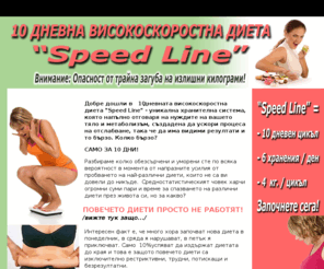 speedlinediet.com: Вижте това - Уникална 10 дневна ускорена диета 
Уникална 10 дневна ускорена диета Speed Line, отговаряща напълно на нуждите на вашето тяло и метаболизъм, създадена да ускори процеса на отслабване, така че да има видими резултати и то бързо. 10 дневен цикъл - 6 хранения на ден - до 4 кг. на цикъл! Лесно, разнообразно, без глад и мъчения!