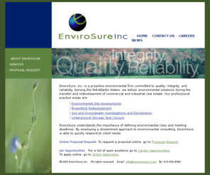 envirosureinc.com: Envirosure, Inc. Home page
The EnviroSure, Inc. website describes our company’s environmental assessment, investigation, and remediation services. Our professional practices include Environmental Site Assessments (ESAs), Brownfield Redevelopment, Soil and Groundwater Investigations and Remediation, and Underground Storage Tank Closure. The EnviroSure website allows viewers to request proposals online for Phase I ESAs, Transaction Screens, and Other Services.  EnviroSure employment opportunities are listed and interested applicants may apply online.  