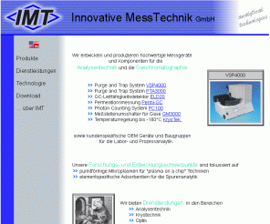 imtgmbh.de: IMT Innovative Messtechnik GmbH - www.imtgmbh.de
Die IMT Innovative Messtechnik GmbH entwickelt und produziert Analysengeräte sowie Purge and Trap Systeme und Komponenten für die Gaschromatographie. Ein weiterer Schwerpunkt stellt die kundenspezifische Produktentwicklung und Fertigung dar.