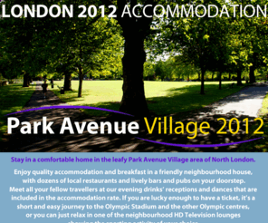 parkavenue2012.com: Accommodation at Park Avenue 2012
Stay in a comfortable home in the leafy Park Avenue Village area of North London. Enjoy quality accommodation and breakfast in a friendly neighbourhood house, with dozens of local restaurants and lively bars and pubs on your doorstep.
Meet all your fellow travellers at our evening drinks’ receptions and dances that are included in the accommodation rate. If you are lucky enough to have a ticket, it’s a short and easy journey to the Olympic Stadium and the other Olympic centres, or you can just relax in one of the neighbourhood HD Television lounges showing the sporting activity of your choice. Fuller details will be available in early 2011, so register your interest now and we will keep you updated.