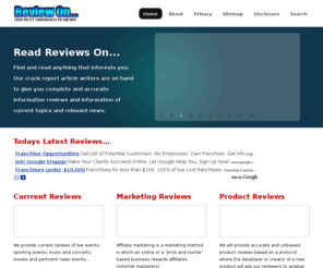 reviewon.com: Giving You Our Best Unbiased Reviews On Everything Pertinent
Our reviews accurately evaluates publications of interest, such as a movies, technology, books, internet marketing as wells as automobiles, computers. Also we use critical statements, as our review's authors use rating systems to indicate its relative merit. We also review current events, medical and health issues and items in the news.