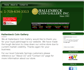 hallenbeck-coins.com: Home | Hallenbeck Coin Gallery
We at Hallenbeck Coin Gallery would like to thank you for your loyal patronage to our website. We have made the tough decision to close down our