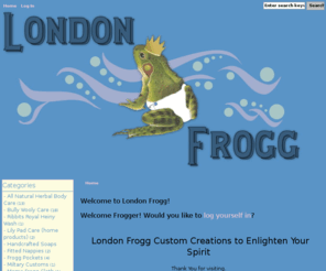 londonfrogg.com: London Frogg, Quality products to cover your little ones bums.
London Frogg - - All Natural Herbal Body Care - Bully Wooly Care - Embroidery Stitching - Fitted Nappies - Frogg Pockets - Handcrafted Soaps - Lily Pad Care (home products) - Mama Frogg Cloth - Miltary Customs - Ribbits Royal Heiny Wash - Sweet Tadpole Dreams - Tadpole Totes (Carriers) All Natural, Natural Products, Eco-friendly, Handmade, Cloth Diapers, soap, balm, sooth, ribbits, frog, frogg