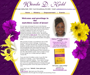 wdkiddministries.org: Official Website of Evangelist Wanda D. Kidd :: Author of the book OUT OF MY ASHES I WILL RISE
Evangelist Wanda D. Kidd ministers to battered and abused women, including ministry wives. She offers platforms that provide guidance and direction concerning issues that affect women. Her presentations and platforms offer a place of comfort and refuge and allow women to receive their healing, breakthrough and empowerment in order to move forward in life.