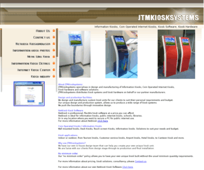 jtmkiosksystems.com: JTMKiosksystems - Information Kiosks, Coin Operated Kiosks, and Netkiosk Kiosk Software
Public Internet Kiosks Systems, information kiosks and custom Solutions, as well as supply of all relevant hardware such as coinmechanisms, touchscreens, monitors etc.