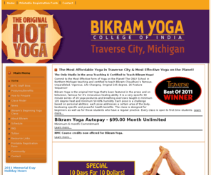 bikramyogatc.com: Bikram Yoga Traverse City
Bikram Yoga Traverse City - The Only Bikram Certified and Affiliated school in all of Northern Michigan!
The original Hot Yoga, Pure, Powerful, Authentic, unchanged, taught exactly as Yoga Master Bikram Choudhury intends it to be taught.  A unique yoga series designed by Bikram and  proven for over 30 years to do more for your health, body, and general well-being than you ever imagined possible.