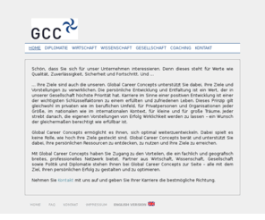 globalcareerconcept.com: GCC - Global Career Concepts - bietet Ihnen Unterstützung in den Bereichen Diplomatie, Wirtschaft, Wissenschaft, Karriere, Gesellschaft und Graduierungen.
Das Unternehmen zur Steigerung Ihrer Karriere und Ihrem Ansehen. Wir bieten Ihnen Unterstützung in den Bereichen Diplomatie, Wirtschaft, Wissenschaft, Gesellschaft, Coaching und Graduierungen.