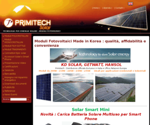 primisolar.com: KD Solar Italia - Moduli Fotovoltaici per il risparmio energetico Moduli fotovoltaici, KD Solar Italia, Primitech, Pannelli solari - Primisolar, produzione moduli fotovoltaici, impianti solari, energia rinnovabile, energia solare
Moduli da 200W - 210W - 225W - 230W - 235W     Ideali per applicazioni residenziali e industriali                       Primitech rappresenta direttamente in Italia produttori di moduli fotovoltaici della Corea del Sud                 KD Solar Co., Ltd è leader in Corea nella produzione di moduli fotovoltaici ad alta affidabilità :                    Lunga Durata, Massima Garanzia, TOLLERANZE POSITIVE ( 0% a  3%), Prezzi competitivi