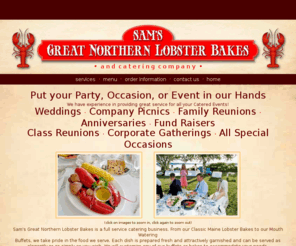 samslobsterbakes.com: Sam's Great Northern Lobster Bakes, Clam Bakes, and Wedding Caterer
Maine Clambakes and Lobster Bakes for Weddings, Company Picnics, Family Reunions, etc. Complete Catering Services and Menus for any Occassion. Clambakes,Clambake, Clam Bake, Maine Clambakes