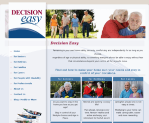 decision-easy.com: Decision Easy - Stay in your own home as long as you choose, Ageing in Place, Universal Design Principles, Home Renovations for Retirees, Independence for People with a Disability.
Evaluate your own home and find out everything you need to know about making modifications to suit your needs. Stay in control of your lifestyle decisions regardless of age, physical ability or other circumstances.