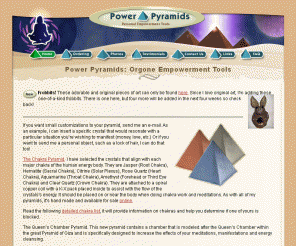 powerpyramids.com: Power Pyramids: Personal Empowerment Tools - Reclaim Your Power!
Power Pyramids are personal empowerment tools.  An 'orgone' Power Pyramid can be used for energy cleansing, for meditation, and for psychic work.