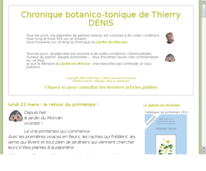 thierry-denis.com: Chronique botanico-tonique de Thierry DENIS
Tous les jours, vous trouverez sur ce blog la chronique Botanico-Tonique de Thierry DENIS, le pepinieriste du Jardin du Morvan et les commentaires malicieux de son Herisson.