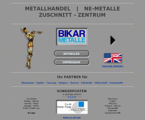 bikar.de: Metallhandel - NE-Metalle | Metall-Zuschnitte ::: BIKAR - METALLE
BIKAR - METALLE (Bad Berleburg) - Metallhandel - NE-Metalle und Metall-Zuschnitte: Aluminium | Alu, Kupfer, Messing, Rotguss, Bronze, Edelstahl, Silberstahl, Kunststoff - Preis | Preise auf Anfrage. Bleche, Platten, Zuschnitte, Ronden, Ringe, Stangen, Rundstangen, Flachstangen, Vierkantstangen, Sechskantstangen, Profil | Profile, Rohre, Zeichnungsteile, Fertigteile, Anarbeitung. BIKAR - METALLE: Metallhandel - NE-Metalle und Metall-Zuschnitte.