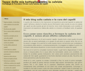 caduta-dei-capelli-stoppata.com: Tappe della mia battaglia contro la calvizie
Sono ormai oltre 10 anni che combatto contro la caduta dei capelli. Allinizio non ero così agguerrito ed ero più ingenuo di adesso. Ma si tratta di una normalissima curva di apprendimento che tanti attraversano.