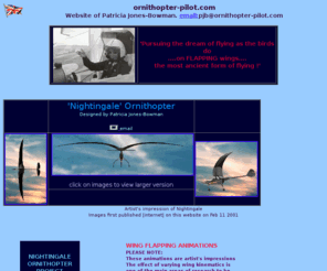 ornithopter-pilot.com: ornithopter-pilot.com
website of Patricia Jones-Bowman,
 designer of Nightingale ornithopter [flapping wing aircraft] and ornithopter test-pilot. 
 Goal: To conduct research in the field of flapping flight and to be the first to
 achieve sustained flapping wing flight in a full-scale,piloted, engine-powered ornithopter.