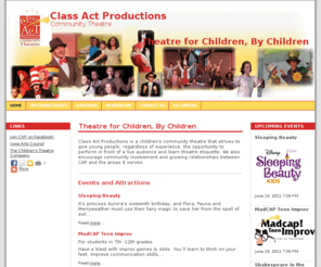 captheatre.org: Class Act Productions - Home
Class Act Productions is a children's community theatre group that strives to give people, regardless of talent, the opportunity to perform in front of a live audience, learn theatre etiquitte and how to run a theatre. We focus on productions cast completely of children ages 7-16. We also have student representatives on the Board of Directors and encourage them to take on leadership roles such as assistant director.