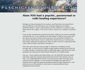 psychic-encounters.com: Psychic Encounters, Encounters with Psychic, Paranormal and Reiki Phenomena
For people who have experienced psychic, paranormal and reiki encounters and seek to understand them. One psychic's journey to understanding what's behind the veil.