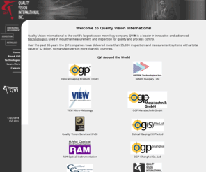 qvii.com: Welcome To Quality Vision International
Quality Vision International, Inc. (QVI) is the parent company of some of the most important companies in the dimensional measurement and inspection business. Those companies include Optical Gaging Products (OGP), VIEW Micro-Metrology, Quality Vision Services (QVS), RAM Optical Instrumentation, Certified Comparator Products (CCP), and Kotem Technologies Inc. All of these companies benefit from technology by QVI.