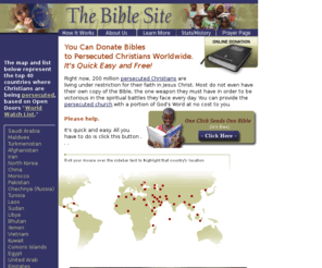 thebiblesite.org: Donate bibles to persecuted Christians worldwide through the Bible Site
The Bible Site provides persecuted Christians with Bibles worldwide. You can participate in this outstanding ministry at no cost.  By simply clicking 'Donate Bibles' you are providing members of the persecuted church with a Book of the Bible.  Bible donations are underwritten by an anonymous contribution from a concerned Christian Foundation.