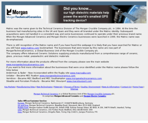 matroc.com: Morgan Technical Ceramics
Morgan Technical Ceramics is a division of Morgan Crucible Company plc, comprising Morgan Advanced Ceramics and Morgan Electro Ceramics. The group manufactures products from a comprehensive range of ceramic, glass, precious metal, piezoelectric and dielectric materials.