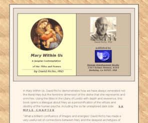 marywithinus.net: Mary Within Us: A Jungian Contemplation of Her Titles and Powers
In Mary Within Us, David Richo demonstrates how we have always venerated not the literal Mary but the feminine dimension of the divine that she represents and enriches. Using the titles in the Litany of Loreto with depth and reverence, this book opens a dialogue about Mary as a personification of the virtues and destiny of the human psyche, including the so far unexplored dark side.