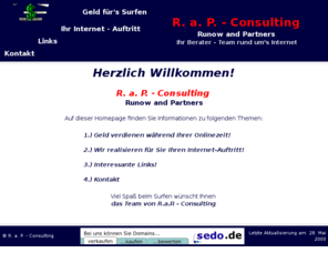 rap-consulting.com: R. a. P. - Consulting
Wir bieten Ihnen interessante Links und einen Weg, sich den Internet-Zugang
  durch Werbung zu finanzieren! Sie wollen Geld sparen? Dann sind Sie hier genau richtig!
  Des weiteren entwerfen und programmieren wir fr Sie Ihren Internet-Auftritt und das fr wenig Geld!