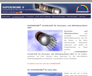 supracool.com: SUPERENGINE ® | Gesellschaft für Resonanz- und Wirbelmaschinen mbH | Startseite
Die SUPERENGINE Resonanz- und Wirbelmaschinen sind neuartige “bionische” Wärmekraftmaschinen, die sich die beiden, in der Natur vorkommenden Phänomene “Resonanz” und “Wirbel” als Funktionsprinzip in Verbindung mit Stirlingmotoren zu Nutze machen.