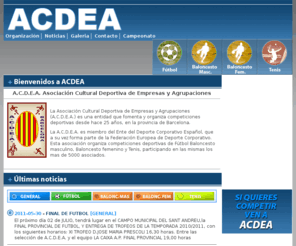 acdea.com: ..:: A.C.D.E.A. ::..  Asociación Cultural Deportiva de Empresas y Agrupaciones
La Asociación Cultural Deportiva de Empresas y Agrupaciones (A.C.D.E.A.) es una entidad que fomenta y organiza competiciones deportivas desde hace 25 años, en la provincia de Barcelona.
La A.C.D.E.A. es miembro del Ente del Deporte Corporativo Español, que a su vez forma parte de la Federación Europea de Deporte Corporativo. Esta asociación organiza competiciones deportivas de Fútbol Baloncesto masculino, Baloncesto femenino y Tenis, participando en las mismas los mas de 5000 asociados.