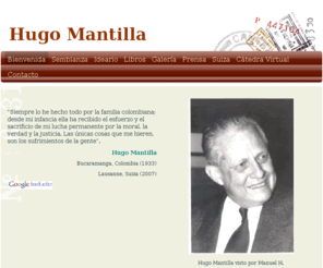 hugomantilla.org: Hugo Mantilla - BIENVENIDA
    “Siempre lo he hecho todo por la familia colombiana; desde mi infancia ella ha recibido el esfuerzo y el sacrificio de mi lucha permanente por la moral, la verdad y la justicia. Las únicas cosas que me hieren, son los sufrimientos de la gente”. Hugo Ma