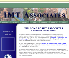 imtassociates.com: IMT Associates, The Bay Area's Leading Institute for Management and Therapy, Comprehensive Fiduciary, Geriatric and Mental Health Services
IMT Associates is a full service professional fiduciary agency in the San Francisco Bay Area.  We specialize in serving as Trustee, Conservator of the Person and Estate, Executor of estates and Case Manager for clients who are elderly, incapacitated or have physical or mental disabilities or other special needs.
		