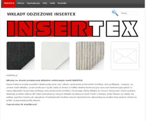 insertex.pl: WKŁADY ODZIEŻOWE INSERTEX
INSERTEX wkłady odzieżowe, wkłady dziane, wkłady elastyczne, wkłady sztywnikowe, klejonki. Dystrybucja, sprzedaż hurtowa, detaliczna w Łodzi i nie tylko.