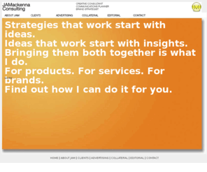 jamackenna.com: Creative Consulting, Art & Creative Direction, Brand Strategies Cleaned & Repaired
Creative consultant to advertising agencies and communicators with special focus on brand strategies, communications planning and creative direction. Including Internet message development .