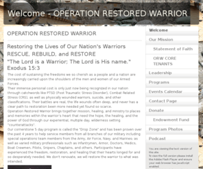 orw-ptsd.org: Welcome - OPERATION RESTORED WARRIOR
Operation Restored Warrior offers our military warriors, past and present who are experiencing the effects of Post Traumatic Stress (PTSD) or combat related stress the oppportunity to experience irreversible change.  
Our programs are designed to provide restoration, healing, and freedom at the heart level.  Our powerful programs have been proven to help with the complex issues related to PTSD, CRS, suidical thoughts and suicide prevention.  ORW is a spiriual based program and it can help you.