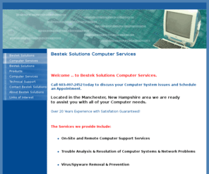 besteksolutions.com: Bestek Solutions Computer Services - Besteksolutions Computer Services Manchester, New Hampshire
Bestek Solutions Computer Services Virus Removal, System Upgrade, Home Networking, System Tune-up, Trouble Analysis, File Recovery, Computer Repair On Site and Remote Service.