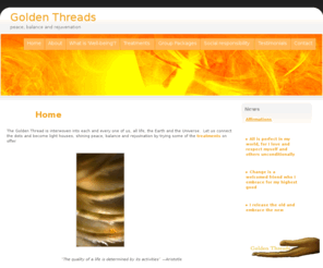 goldenthreads.org: Golden Threads - peace, balance and rejuvination
I am a Well Being Therapist, Reiki Master Teacher and Metaphisical counsellor offering holistic treatments for the mind, body and soul.  

All treatments have guaranteed benefits of leaving you with a positive outlook, feeling relaxed, calm and being balanced over all, as well as increasing energy levels. 

My services are open to everyone and anyone.