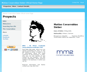 matiascovarrubias.com: Matias Covarrubias Sieber Oficial Home Page :: Proyects and More
Matias Covarrubias Oficial Home Page, where you can find his proyects and contact information. Proyects are MM2 Mi Metro Cuadrado, Sourcing Your Life, RhinoZero and The Covarrubias. Contact Information of LinkedIn, Facebook and YouTube. Skype, email and Phones.