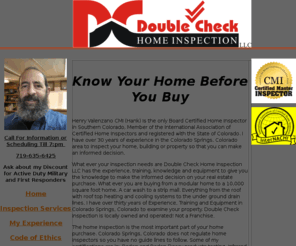 dchi.com: Double Check Home Inspection Certified Master Inspector serving Colorado
 Double Check Home Inspection LLC: Provides an in depth inspection for Residential and Commercial properties in colorado. Total Home inspection radon testing mold sampling and much more. Inspections available 7 days a week by a Certified Master Inspector. Call 719-635-6425 until 9: pm to schedule. Know Your Home Before You Buy 