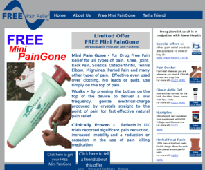 freepainrelief.co.uk: Free Pain Relief - Free, drug-free pain relief and special offers on 
natural health products
Visit www.freepainrelief.co.uk to pick up your free mini paingone pain relief pen.  Free Pain Relief is run in conjunction with Tower Health and always has new drug-free pain relief products available for free and special discount offers on a number of other natural pain relief and health products for conditions such as arthritis, sciatica and joint pain.  