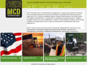 mcd-intl.com: MCD International
MCD International is a professional management company and general contractor that provides a variety of services and products to government and commercial agencies. MCD’s Service Disabled Veteran Owned Small Business (SDVOSB) status and ability to self-perform, coupled with its significant teaming partners deliver tangible solutions to any requirement. A North Carolina-based company, MCD brings together principals with over 25 years of Government and Business executive experience. 


MCD’s service lines include General Contracting, Design/Build Construction and Development, Emergency Response and Disaster Recovery, Tactical and Management Consulting, Leadership Development, and Supply Contracting.