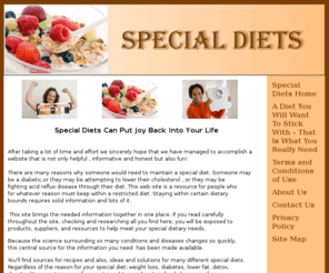 diets-special.com: Special Diets
There are many reasons why someone would need to maintain a special diet. Someone may be a diabetic,or they may be attempting to lower their cholesterol , or they may be fighting acid reflux disease through their diet.