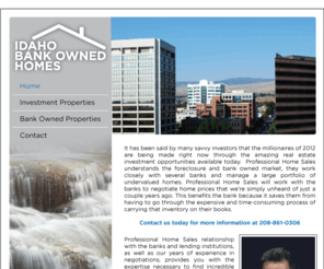 bankownedhomesofidaho.com: Welcome to Idaho Bank Owned Properties
 Professional Home Sales understands the foreclosure and bank owned market, and work with several banks offering undervalued homes in Idaho.