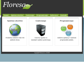 floresa.org: Floresa d.o.o - IT rešitve, spletne strani, gostovanje
Podjetje Floresa ponuja cenovno ugodno ter kvalitetno izdelavo spletnih strani in ugodno ter zanesljivo spletno gostovanje. Poleg tega ponujamo tudi izdelavo razne programske opreme in ostalih IT storitev po naročilu.